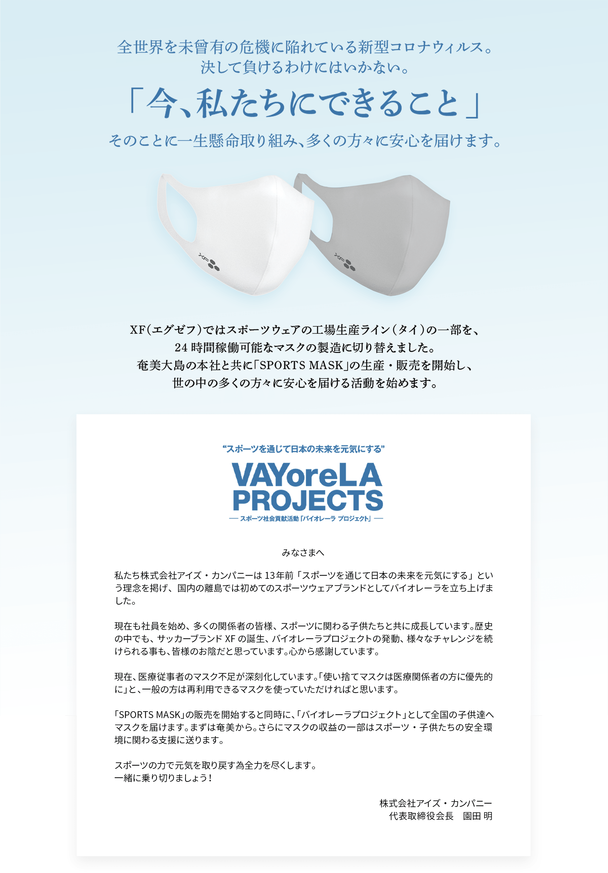 全世界を未曾有の危機に陥れている新型コロナウィルス。決して負けるわけにはいかない。「今、私たちにできること」そのことに一生懸命取り組み、多くの方々に安心を届けます。XF（エグゼフ）ではスポーツウェア野工場生産ライン（タイ）の一部を、24時間稼働可能なマスクの製造に切り替えました。奄美大島の本社と共に「SPORTS MASK」の生産・販売を開始し、世の中の多くの方々に安心を届ける活動を始めます。私たち株式会社アイズ・カンパニーは13年前「スポーツを通じて日本の未来を元気にする」という理念を掲げ、国内の離島では初めてのスポーツウェアブランドとしてバイオレーラを立ち上げました。現在も社員を始め、多くの関係者の皆様、スポーツに関わる子供たちと共に成長しています。歴史の中でも、サッカーブランドXFの誕生、バイオレーラプロジェクトの発動、様々なチャレンジを続けられる事も、皆様のお陰だと思っています。心から感謝しています。現在、医療従事者のマスク不足が深刻化しています。「使い捨てマスクは医療関係者の方に優先的に」と、一般の方は再利用できるマスクを使っていただければと思います。「SPORTS MASK」の販売を開始すると同時に、「バイオレーラプロジェクト」として全国の子供達へマスクを届けます。まずは奄美から。さらにマスクの収益の一部はスポーツ・子供たちの安全環境に関わる支援に送ります。スポーツの力で元気を取り戻す為全力を尽くします。一緒に乗り切りましょう！株式会社アイズ・カンパニー 代表取締役会長　園田 明